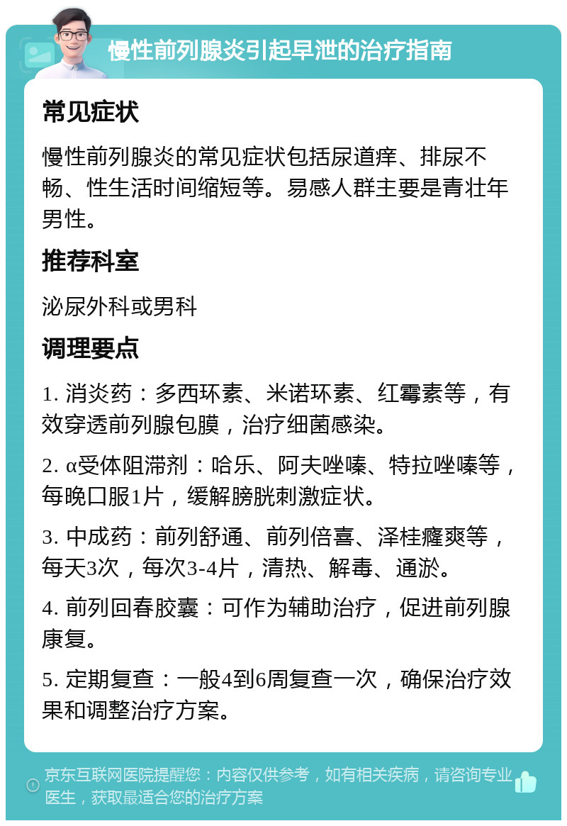 慢性前列腺炎引起早泄的治疗指南 常见症状 慢性前列腺炎的常见症状包括尿道痒、排尿不畅、性生活时间缩短等。易感人群主要是青壮年男性。 推荐科室 泌尿外科或男科 调理要点 1. 消炎药：多西环素、米诺环素、红霉素等，有效穿透前列腺包膜，治疗细菌感染。 2. α受体阻滞剂：哈乐、阿夫唑嗪、特拉唑嗪等，每晚口服1片，缓解膀胱刺激症状。 3. 中成药：前列舒通、前列倍喜、泽桂癃爽等，每天3次，每次3-4片，清热、解毒、通淤。 4. 前列回春胶囊：可作为辅助治疗，促进前列腺康复。 5. 定期复查：一般4到6周复查一次，确保治疗效果和调整治疗方案。