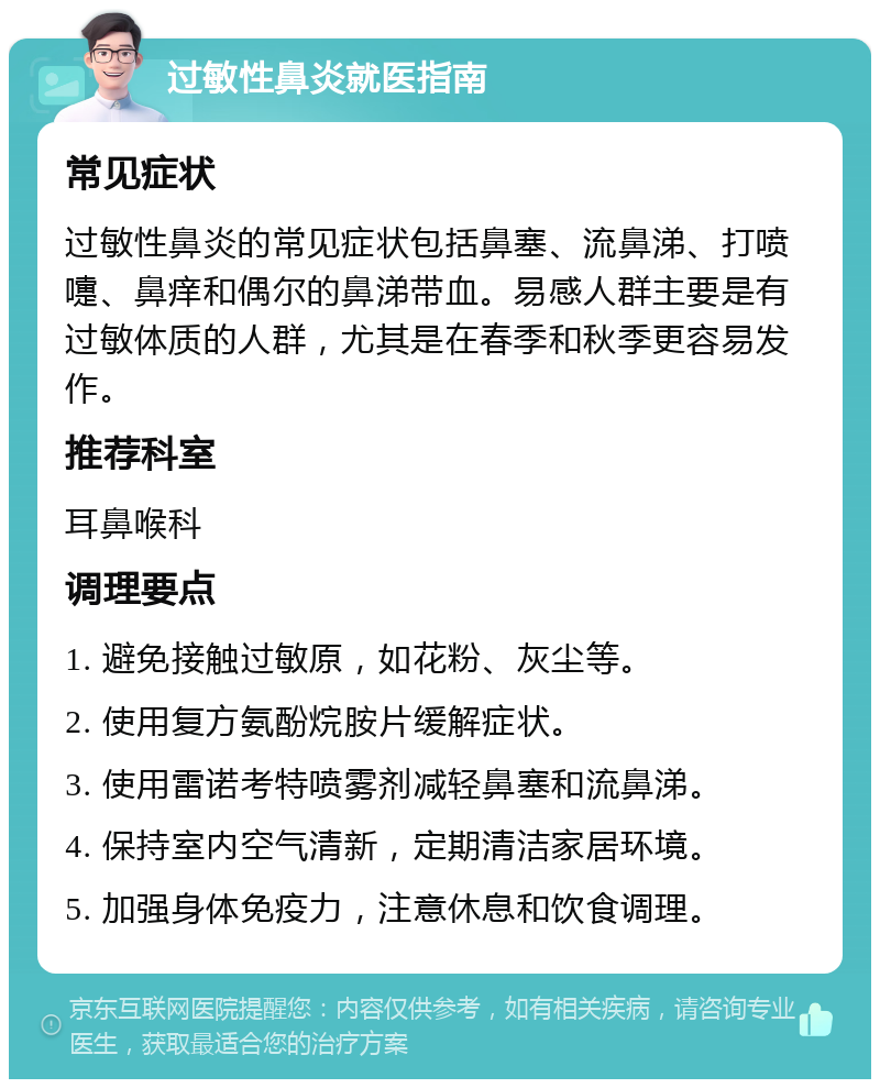 过敏性鼻炎就医指南 常见症状 过敏性鼻炎的常见症状包括鼻塞、流鼻涕、打喷嚏、鼻痒和偶尔的鼻涕带血。易感人群主要是有过敏体质的人群，尤其是在春季和秋季更容易发作。 推荐科室 耳鼻喉科 调理要点 1. 避免接触过敏原，如花粉、灰尘等。 2. 使用复方氨酚烷胺片缓解症状。 3. 使用雷诺考特喷雾剂减轻鼻塞和流鼻涕。 4. 保持室内空气清新，定期清洁家居环境。 5. 加强身体免疫力，注意休息和饮食调理。