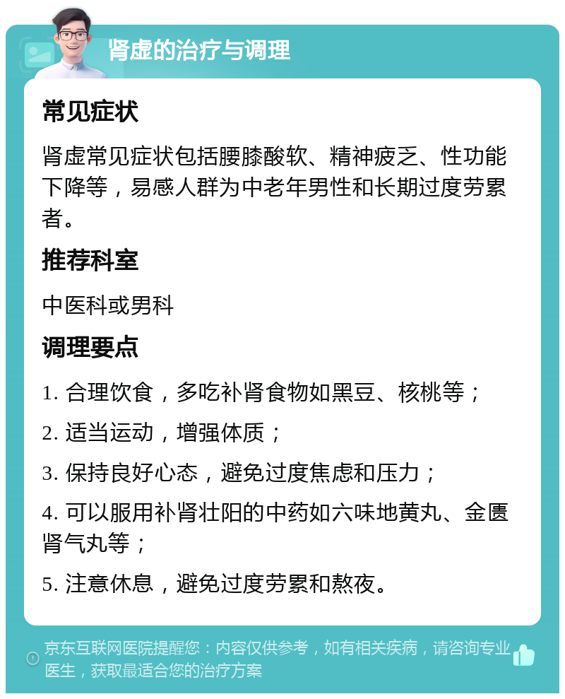 肾虚的治疗与调理 常见症状 肾虚常见症状包括腰膝酸软、精神疲乏、性功能下降等，易感人群为中老年男性和长期过度劳累者。 推荐科室 中医科或男科 调理要点 1. 合理饮食，多吃补肾食物如黑豆、核桃等； 2. 适当运动，增强体质； 3. 保持良好心态，避免过度焦虑和压力； 4. 可以服用补肾壮阳的中药如六味地黄丸、金匮肾气丸等； 5. 注意休息，避免过度劳累和熬夜。