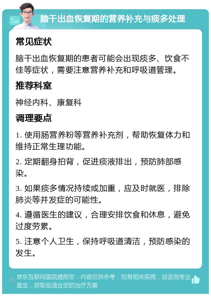 脑干出血恢复期的营养补充与痰多处理 常见症状 脑干出血恢复期的患者可能会出现痰多、饮食不佳等症状，需要注意营养补充和呼吸道管理。 推荐科室 神经内科、康复科 调理要点 1. 使用肠营养粉等营养补充剂，帮助恢复体力和维持正常生理功能。 2. 定期翻身拍背，促进痰液排出，预防肺部感染。 3. 如果痰多情况持续或加重，应及时就医，排除肺炎等并发症的可能性。 4. 遵循医生的建议，合理安排饮食和休息，避免过度劳累。 5. 注意个人卫生，保持呼吸道清洁，预防感染的发生。