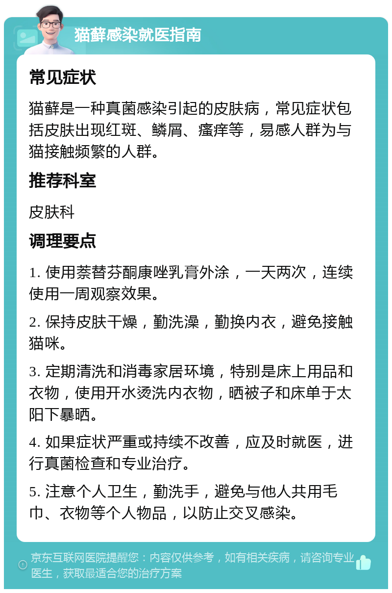 猫藓感染就医指南 常见症状 猫藓是一种真菌感染引起的皮肤病，常见症状包括皮肤出现红斑、鳞屑、瘙痒等，易感人群为与猫接触频繁的人群。 推荐科室 皮肤科 调理要点 1. 使用萘替芬酮康唑乳膏外涂，一天两次，连续使用一周观察效果。 2. 保持皮肤干燥，勤洗澡，勤换内衣，避免接触猫咪。 3. 定期清洗和消毒家居环境，特别是床上用品和衣物，使用开水烫洗内衣物，晒被子和床单于太阳下暴晒。 4. 如果症状严重或持续不改善，应及时就医，进行真菌检查和专业治疗。 5. 注意个人卫生，勤洗手，避免与他人共用毛巾、衣物等个人物品，以防止交叉感染。