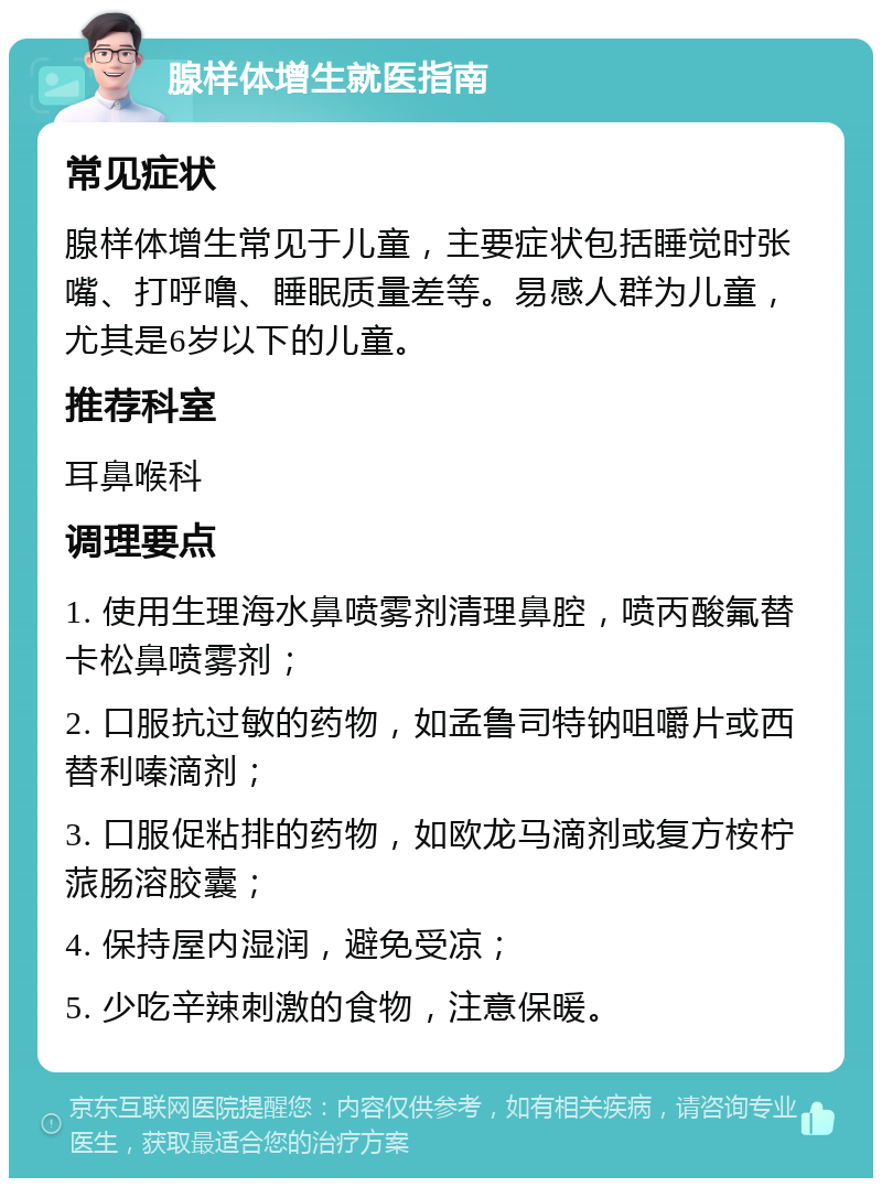 腺样体增生就医指南 常见症状 腺样体增生常见于儿童，主要症状包括睡觉时张嘴、打呼噜、睡眠质量差等。易感人群为儿童，尤其是6岁以下的儿童。 推荐科室 耳鼻喉科 调理要点 1. 使用生理海水鼻喷雾剂清理鼻腔，喷丙酸氟替卡松鼻喷雾剂； 2. 口服抗过敏的药物，如孟鲁司特钠咀嚼片或西替利嗪滴剂； 3. 口服促粘排的药物，如欧龙马滴剂或复方桉柠蒎肠溶胶囊； 4. 保持屋内湿润，避免受凉； 5. 少吃辛辣刺激的食物，注意保暖。