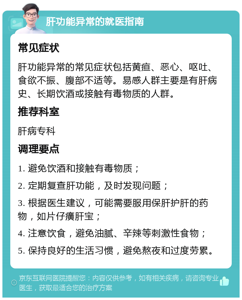 肝功能异常的就医指南 常见症状 肝功能异常的常见症状包括黄疸、恶心、呕吐、食欲不振、腹部不适等。易感人群主要是有肝病史、长期饮酒或接触有毒物质的人群。 推荐科室 肝病专科 调理要点 1. 避免饮酒和接触有毒物质； 2. 定期复查肝功能，及时发现问题； 3. 根据医生建议，可能需要服用保肝护肝的药物，如片仔癀肝宝； 4. 注意饮食，避免油腻、辛辣等刺激性食物； 5. 保持良好的生活习惯，避免熬夜和过度劳累。