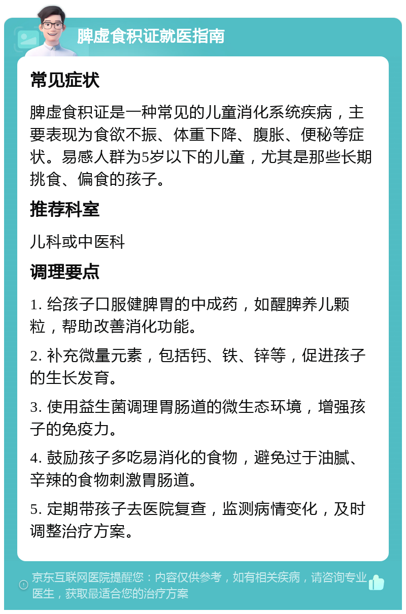 脾虚食积证就医指南 常见症状 脾虚食积证是一种常见的儿童消化系统疾病，主要表现为食欲不振、体重下降、腹胀、便秘等症状。易感人群为5岁以下的儿童，尤其是那些长期挑食、偏食的孩子。 推荐科室 儿科或中医科 调理要点 1. 给孩子口服健脾胃的中成药，如醒脾养儿颗粒，帮助改善消化功能。 2. 补充微量元素，包括钙、铁、锌等，促进孩子的生长发育。 3. 使用益生菌调理胃肠道的微生态环境，增强孩子的免疫力。 4. 鼓励孩子多吃易消化的食物，避免过于油腻、辛辣的食物刺激胃肠道。 5. 定期带孩子去医院复查，监测病情变化，及时调整治疗方案。