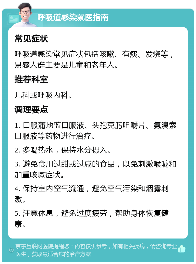 呼吸道感染就医指南 常见症状 呼吸道感染常见症状包括咳嗽、有痰、发烧等，易感人群主要是儿童和老年人。 推荐科室 儿科或呼吸内科。 调理要点 1. 口服蒲地蓝口服液、头孢克肟咀嚼片、氨溴索口服液等药物进行治疗。 2. 多喝热水，保持水分摄入。 3. 避免食用过甜或过咸的食品，以免刺激喉咙和加重咳嗽症状。 4. 保持室内空气流通，避免空气污染和烟雾刺激。 5. 注意休息，避免过度疲劳，帮助身体恢复健康。