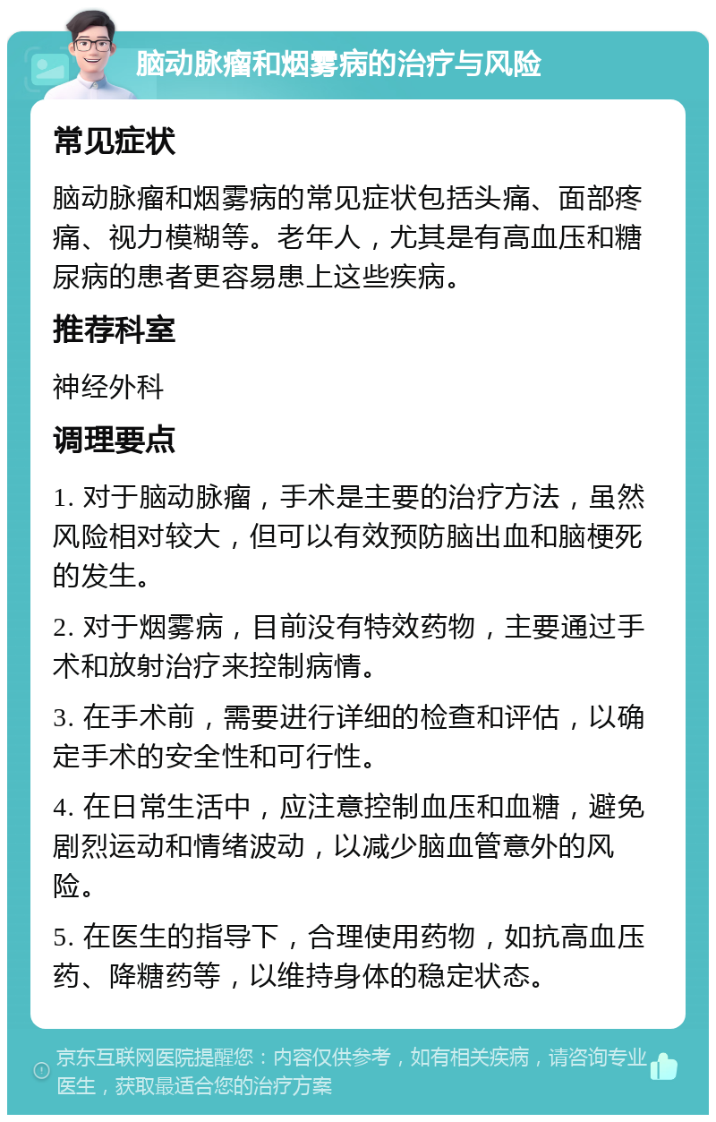 脑动脉瘤和烟雾病的治疗与风险 常见症状 脑动脉瘤和烟雾病的常见症状包括头痛、面部疼痛、视力模糊等。老年人，尤其是有高血压和糖尿病的患者更容易患上这些疾病。 推荐科室 神经外科 调理要点 1. 对于脑动脉瘤，手术是主要的治疗方法，虽然风险相对较大，但可以有效预防脑出血和脑梗死的发生。 2. 对于烟雾病，目前没有特效药物，主要通过手术和放射治疗来控制病情。 3. 在手术前，需要进行详细的检查和评估，以确定手术的安全性和可行性。 4. 在日常生活中，应注意控制血压和血糖，避免剧烈运动和情绪波动，以减少脑血管意外的风险。 5. 在医生的指导下，合理使用药物，如抗高血压药、降糖药等，以维持身体的稳定状态。