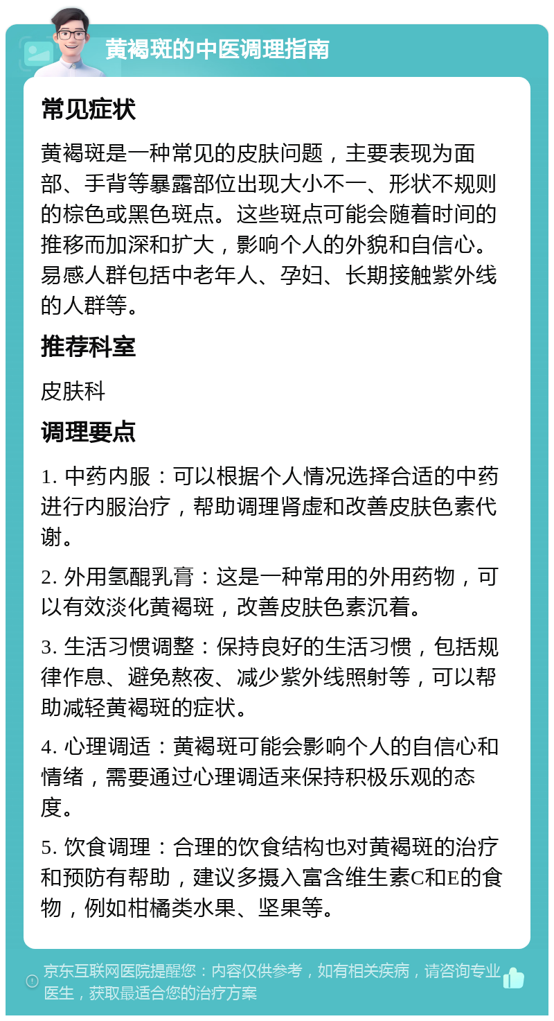 黄褐斑的中医调理指南 常见症状 黄褐斑是一种常见的皮肤问题，主要表现为面部、手背等暴露部位出现大小不一、形状不规则的棕色或黑色斑点。这些斑点可能会随着时间的推移而加深和扩大，影响个人的外貌和自信心。易感人群包括中老年人、孕妇、长期接触紫外线的人群等。 推荐科室 皮肤科 调理要点 1. 中药内服：可以根据个人情况选择合适的中药进行内服治疗，帮助调理肾虚和改善皮肤色素代谢。 2. 外用氢醌乳膏：这是一种常用的外用药物，可以有效淡化黄褐斑，改善皮肤色素沉着。 3. 生活习惯调整：保持良好的生活习惯，包括规律作息、避免熬夜、减少紫外线照射等，可以帮助减轻黄褐斑的症状。 4. 心理调适：黄褐斑可能会影响个人的自信心和情绪，需要通过心理调适来保持积极乐观的态度。 5. 饮食调理：合理的饮食结构也对黄褐斑的治疗和预防有帮助，建议多摄入富含维生素C和E的食物，例如柑橘类水果、坚果等。