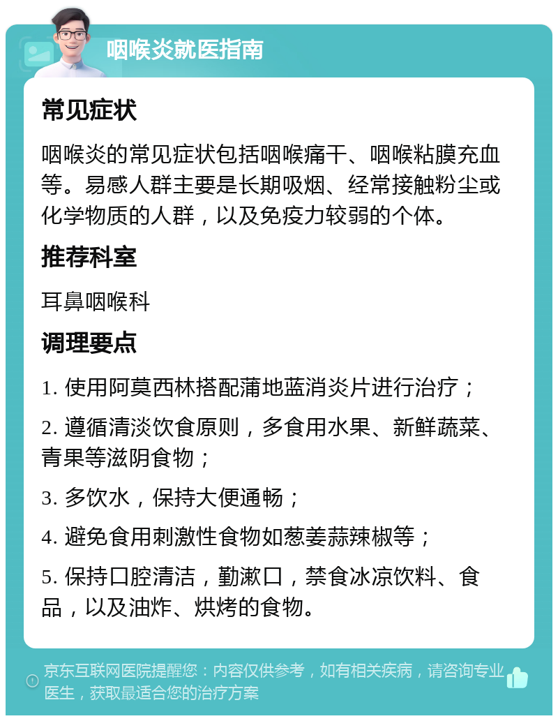 咽喉炎就医指南 常见症状 咽喉炎的常见症状包括咽喉痛干、咽喉粘膜充血等。易感人群主要是长期吸烟、经常接触粉尘或化学物质的人群，以及免疫力较弱的个体。 推荐科室 耳鼻咽喉科 调理要点 1. 使用阿莫西林搭配蒲地蓝消炎片进行治疗； 2. 遵循清淡饮食原则，多食用水果、新鲜蔬菜、青果等滋阴食物； 3. 多饮水，保持大便通畅； 4. 避免食用刺激性食物如葱姜蒜辣椒等； 5. 保持口腔清洁，勤漱口，禁食冰凉饮料、食品，以及油炸、烘烤的食物。