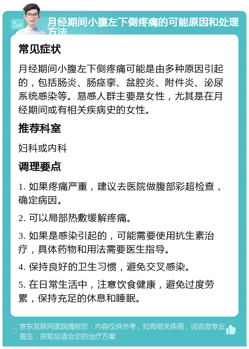 月经期间小腹左下侧疼痛的可能原因和处理方法 常见症状 月经期间小腹左下侧疼痛可能是由多种原因引起的，包括肠炎、肠痉挛、盆腔炎、附件炎、泌尿系统感染等。易感人群主要是女性，尤其是在月经期间或有相关疾病史的女性。 推荐科室 妇科或内科 调理要点 1. 如果疼痛严重，建议去医院做腹部彩超检查，确定病因。 2. 可以局部热敷缓解疼痛。 3. 如果是感染引起的，可能需要使用抗生素治疗，具体药物和用法需要医生指导。 4. 保持良好的卫生习惯，避免交叉感染。 5. 在日常生活中，注意饮食健康，避免过度劳累，保持充足的休息和睡眠。