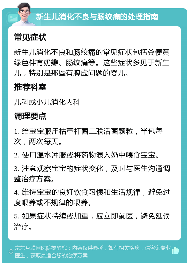 新生儿消化不良与肠绞痛的处理指南 常见症状 新生儿消化不良和肠绞痛的常见症状包括粪便黄绿色伴有奶瓣、肠绞痛等。这些症状多见于新生儿，特别是那些有脾虚问题的婴儿。 推荐科室 儿科或小儿消化内科 调理要点 1. 给宝宝服用枯草杆菌二联活菌颗粒，半包每次，两次每天。 2. 使用温水冲服或将药物混入奶中喂食宝宝。 3. 注意观察宝宝的症状变化，及时与医生沟通调整治疗方案。 4. 维持宝宝的良好饮食习惯和生活规律，避免过度喂养或不规律的喂养。 5. 如果症状持续或加重，应立即就医，避免延误治疗。