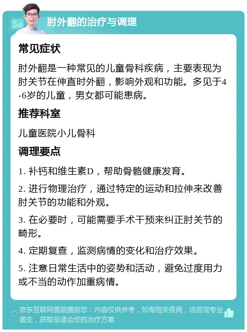 肘外翻的治疗与调理 常见症状 肘外翻是一种常见的儿童骨科疾病，主要表现为肘关节在伸直时外翻，影响外观和功能。多见于4-6岁的儿童，男女都可能患病。 推荐科室 儿童医院小儿骨科 调理要点 1. 补钙和维生素D，帮助骨骼健康发育。 2. 进行物理治疗，通过特定的运动和拉伸来改善肘关节的功能和外观。 3. 在必要时，可能需要手术干预来纠正肘关节的畸形。 4. 定期复查，监测病情的变化和治疗效果。 5. 注意日常生活中的姿势和活动，避免过度用力或不当的动作加重病情。