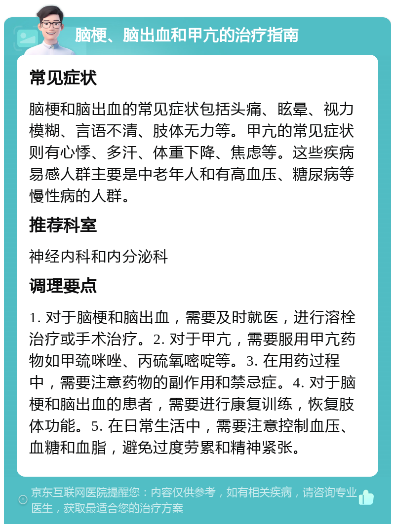 脑梗、脑出血和甲亢的治疗指南 常见症状 脑梗和脑出血的常见症状包括头痛、眩晕、视力模糊、言语不清、肢体无力等。甲亢的常见症状则有心悸、多汗、体重下降、焦虑等。这些疾病易感人群主要是中老年人和有高血压、糖尿病等慢性病的人群。 推荐科室 神经内科和内分泌科 调理要点 1. 对于脑梗和脑出血，需要及时就医，进行溶栓治疗或手术治疗。2. 对于甲亢，需要服用甲亢药物如甲巯咪唑、丙硫氧嘧啶等。3. 在用药过程中，需要注意药物的副作用和禁忌症。4. 对于脑梗和脑出血的患者，需要进行康复训练，恢复肢体功能。5. 在日常生活中，需要注意控制血压、血糖和血脂，避免过度劳累和精神紧张。