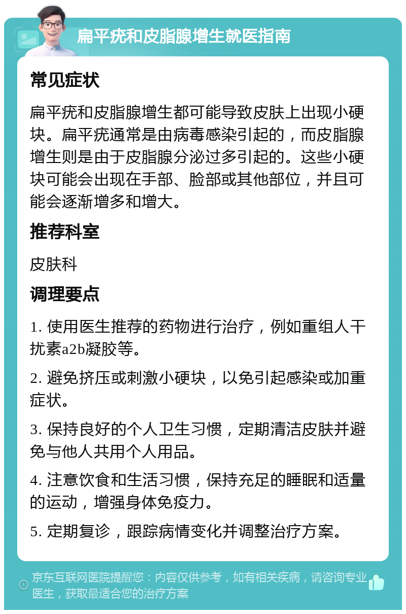 扁平疣和皮脂腺增生就医指南 常见症状 扁平疣和皮脂腺增生都可能导致皮肤上出现小硬块。扁平疣通常是由病毒感染引起的，而皮脂腺增生则是由于皮脂腺分泌过多引起的。这些小硬块可能会出现在手部、脸部或其他部位，并且可能会逐渐增多和增大。 推荐科室 皮肤科 调理要点 1. 使用医生推荐的药物进行治疗，例如重组人干扰素a2b凝胶等。 2. 避免挤压或刺激小硬块，以免引起感染或加重症状。 3. 保持良好的个人卫生习惯，定期清洁皮肤并避免与他人共用个人用品。 4. 注意饮食和生活习惯，保持充足的睡眠和适量的运动，增强身体免疫力。 5. 定期复诊，跟踪病情变化并调整治疗方案。