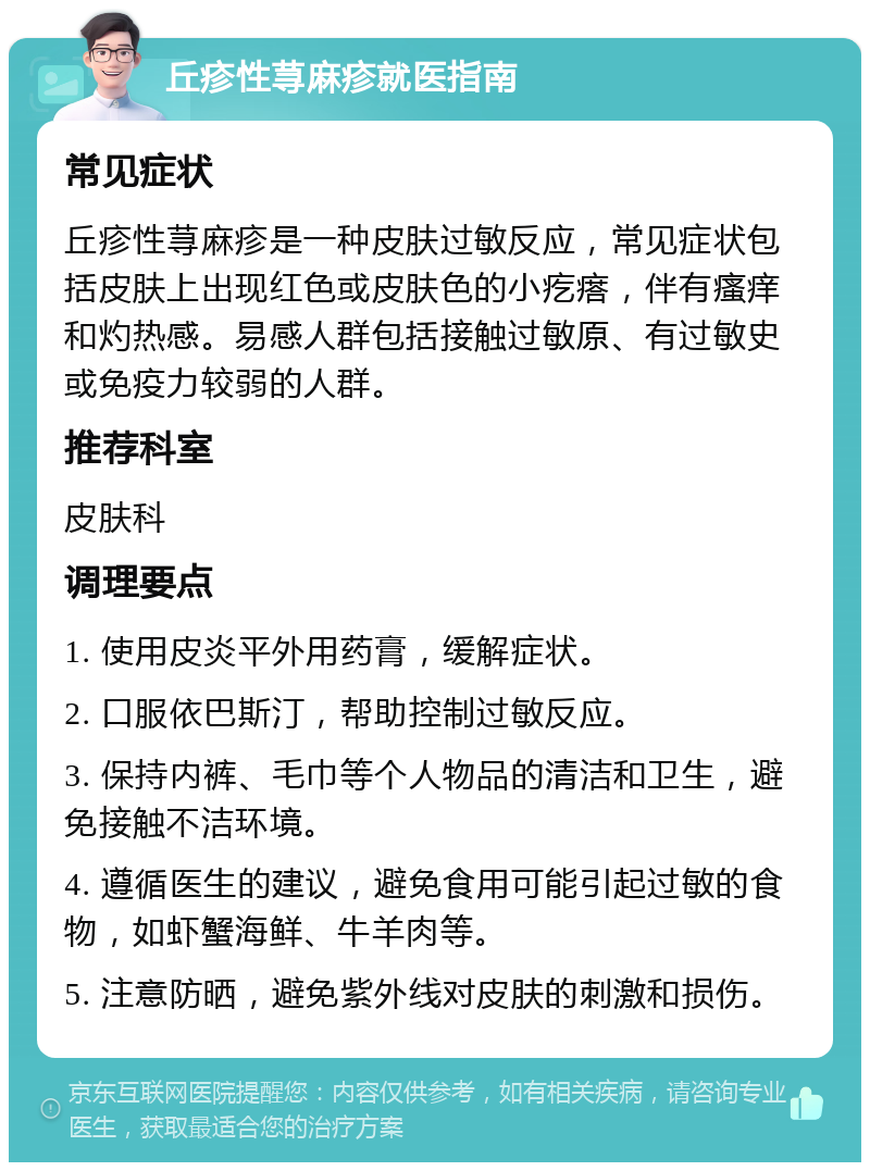 丘疹性荨麻疹就医指南 常见症状 丘疹性荨麻疹是一种皮肤过敏反应，常见症状包括皮肤上出现红色或皮肤色的小疙瘩，伴有瘙痒和灼热感。易感人群包括接触过敏原、有过敏史或免疫力较弱的人群。 推荐科室 皮肤科 调理要点 1. 使用皮炎平外用药膏，缓解症状。 2. 口服依巴斯汀，帮助控制过敏反应。 3. 保持内裤、毛巾等个人物品的清洁和卫生，避免接触不洁环境。 4. 遵循医生的建议，避免食用可能引起过敏的食物，如虾蟹海鲜、牛羊肉等。 5. 注意防晒，避免紫外线对皮肤的刺激和损伤。