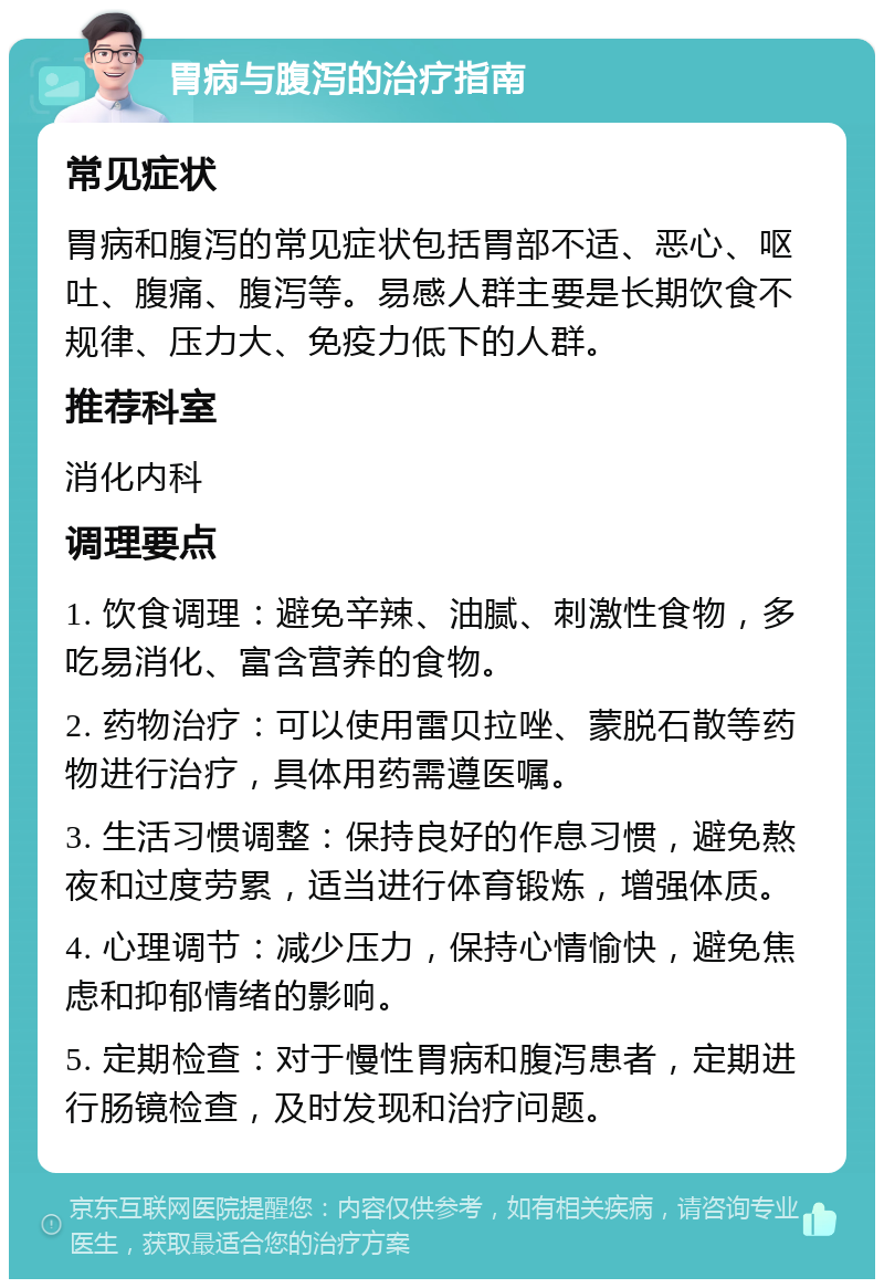 胃病与腹泻的治疗指南 常见症状 胃病和腹泻的常见症状包括胃部不适、恶心、呕吐、腹痛、腹泻等。易感人群主要是长期饮食不规律、压力大、免疫力低下的人群。 推荐科室 消化内科 调理要点 1. 饮食调理：避免辛辣、油腻、刺激性食物，多吃易消化、富含营养的食物。 2. 药物治疗：可以使用雷贝拉唑、蒙脱石散等药物进行治疗，具体用药需遵医嘱。 3. 生活习惯调整：保持良好的作息习惯，避免熬夜和过度劳累，适当进行体育锻炼，增强体质。 4. 心理调节：减少压力，保持心情愉快，避免焦虑和抑郁情绪的影响。 5. 定期检查：对于慢性胃病和腹泻患者，定期进行肠镜检查，及时发现和治疗问题。