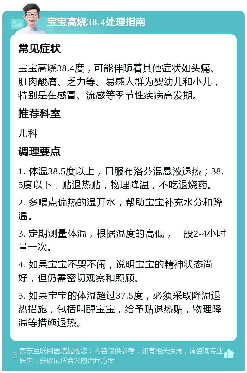 宝宝高烧38.4处理指南 常见症状 宝宝高烧38.4度，可能伴随着其他症状如头痛、肌肉酸痛、乏力等。易感人群为婴幼儿和小儿，特别是在感冒、流感等季节性疾病高发期。 推荐科室 儿科 调理要点 1. 体温38.5度以上，口服布洛芬混悬液退热；38.5度以下，贴退热贴，物理降温，不吃退烧药。 2. 多喂点偏热的温开水，帮助宝宝补充水分和降温。 3. 定期测量体温，根据温度的高低，一般2-4小时量一次。 4. 如果宝宝不哭不闹，说明宝宝的精神状态尚好，但仍需密切观察和照顾。 5. 如果宝宝的体温超过37.5度，必须采取降温退热措施，包括叫醒宝宝，给予贴退热贴，物理降温等措施退热。