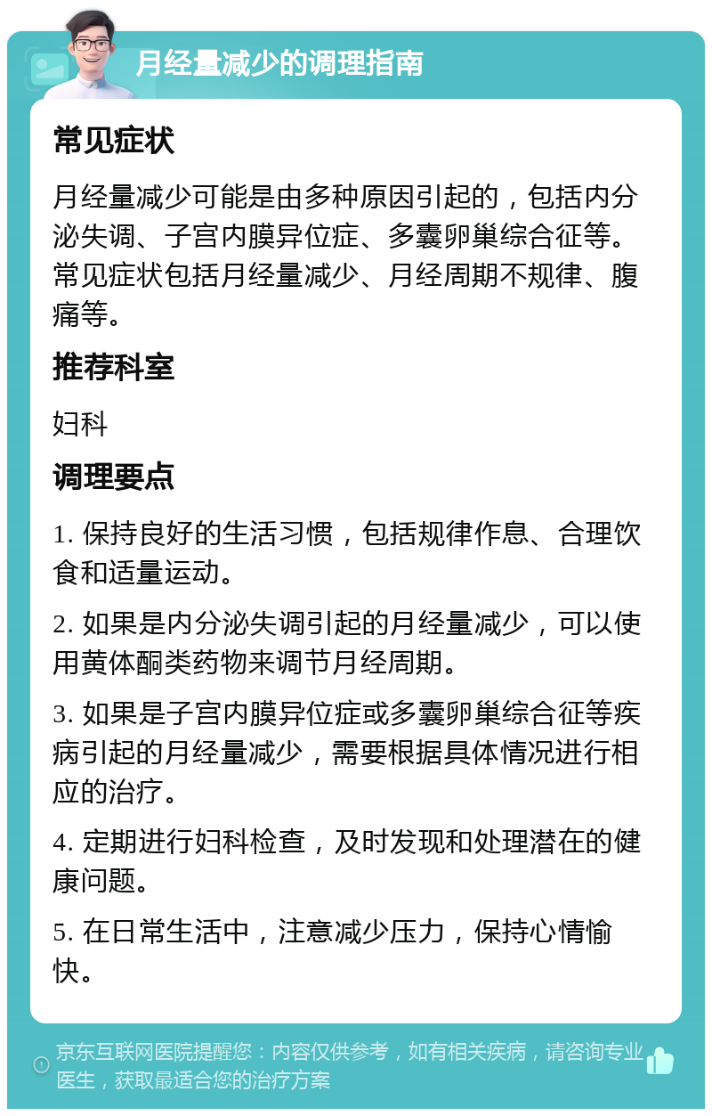 月经量减少的调理指南 常见症状 月经量减少可能是由多种原因引起的，包括内分泌失调、子宫内膜异位症、多囊卵巢综合征等。常见症状包括月经量减少、月经周期不规律、腹痛等。 推荐科室 妇科 调理要点 1. 保持良好的生活习惯，包括规律作息、合理饮食和适量运动。 2. 如果是内分泌失调引起的月经量减少，可以使用黄体酮类药物来调节月经周期。 3. 如果是子宫内膜异位症或多囊卵巢综合征等疾病引起的月经量减少，需要根据具体情况进行相应的治疗。 4. 定期进行妇科检查，及时发现和处理潜在的健康问题。 5. 在日常生活中，注意减少压力，保持心情愉快。