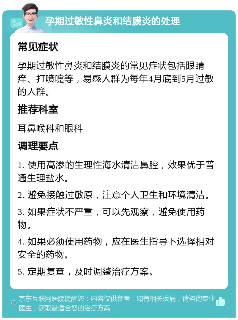 孕期过敏性鼻炎和结膜炎的处理 常见症状 孕期过敏性鼻炎和结膜炎的常见症状包括眼睛痒、打喷嚏等，易感人群为每年4月底到5月过敏的人群。 推荐科室 耳鼻喉科和眼科 调理要点 1. 使用高渗的生理性海水清洁鼻腔，效果优于普通生理盐水。 2. 避免接触过敏原，注意个人卫生和环境清洁。 3. 如果症状不严重，可以先观察，避免使用药物。 4. 如果必须使用药物，应在医生指导下选择相对安全的药物。 5. 定期复查，及时调整治疗方案。