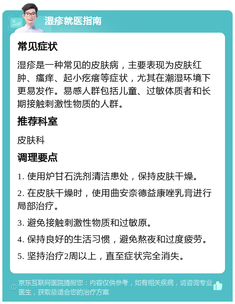 湿疹就医指南 常见症状 湿疹是一种常见的皮肤病，主要表现为皮肤红肿、瘙痒、起小疙瘩等症状，尤其在潮湿环境下更易发作。易感人群包括儿童、过敏体质者和长期接触刺激性物质的人群。 推荐科室 皮肤科 调理要点 1. 使用炉甘石洗剂清洁患处，保持皮肤干燥。 2. 在皮肤干燥时，使用曲安奈德益康唑乳膏进行局部治疗。 3. 避免接触刺激性物质和过敏原。 4. 保持良好的生活习惯，避免熬夜和过度疲劳。 5. 坚持治疗2周以上，直至症状完全消失。