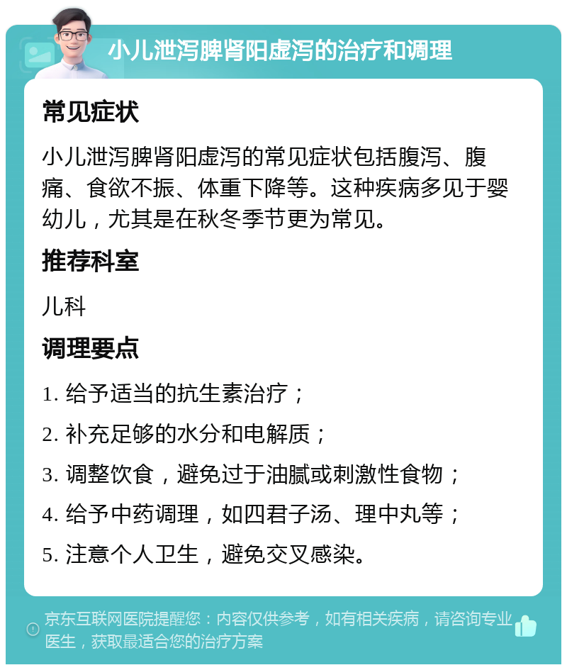 小儿泄泻脾肾阳虚泻的治疗和调理 常见症状 小儿泄泻脾肾阳虚泻的常见症状包括腹泻、腹痛、食欲不振、体重下降等。这种疾病多见于婴幼儿，尤其是在秋冬季节更为常见。 推荐科室 儿科 调理要点 1. 给予适当的抗生素治疗； 2. 补充足够的水分和电解质； 3. 调整饮食，避免过于油腻或刺激性食物； 4. 给予中药调理，如四君子汤、理中丸等； 5. 注意个人卫生，避免交叉感染。