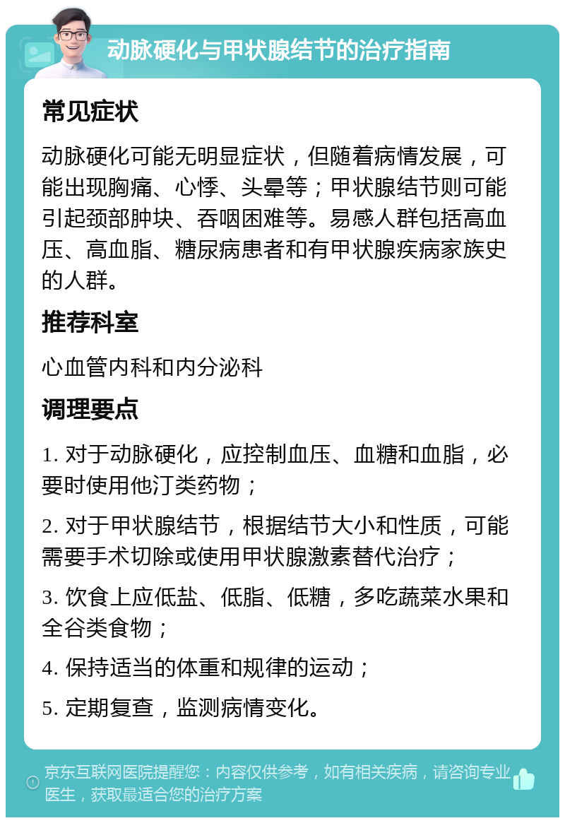 动脉硬化与甲状腺结节的治疗指南 常见症状 动脉硬化可能无明显症状，但随着病情发展，可能出现胸痛、心悸、头晕等；甲状腺结节则可能引起颈部肿块、吞咽困难等。易感人群包括高血压、高血脂、糖尿病患者和有甲状腺疾病家族史的人群。 推荐科室 心血管内科和内分泌科 调理要点 1. 对于动脉硬化，应控制血压、血糖和血脂，必要时使用他汀类药物； 2. 对于甲状腺结节，根据结节大小和性质，可能需要手术切除或使用甲状腺激素替代治疗； 3. 饮食上应低盐、低脂、低糖，多吃蔬菜水果和全谷类食物； 4. 保持适当的体重和规律的运动； 5. 定期复查，监测病情变化。