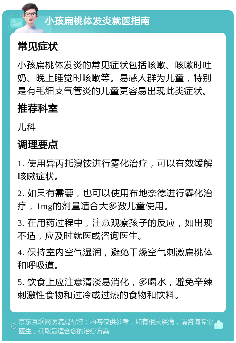 小孩扁桃体发炎就医指南 常见症状 小孩扁桃体发炎的常见症状包括咳嗽、咳嗽时吐奶、晚上睡觉时咳嗽等。易感人群为儿童，特别是有毛细支气管炎的儿童更容易出现此类症状。 推荐科室 儿科 调理要点 1. 使用异丙托溴铵进行雾化治疗，可以有效缓解咳嗽症状。 2. 如果有需要，也可以使用布地奈德进行雾化治疗，1mg的剂量适合大多数儿童使用。 3. 在用药过程中，注意观察孩子的反应，如出现不适，应及时就医或咨询医生。 4. 保持室内空气湿润，避免干燥空气刺激扁桃体和呼吸道。 5. 饮食上应注意清淡易消化，多喝水，避免辛辣刺激性食物和过冷或过热的食物和饮料。