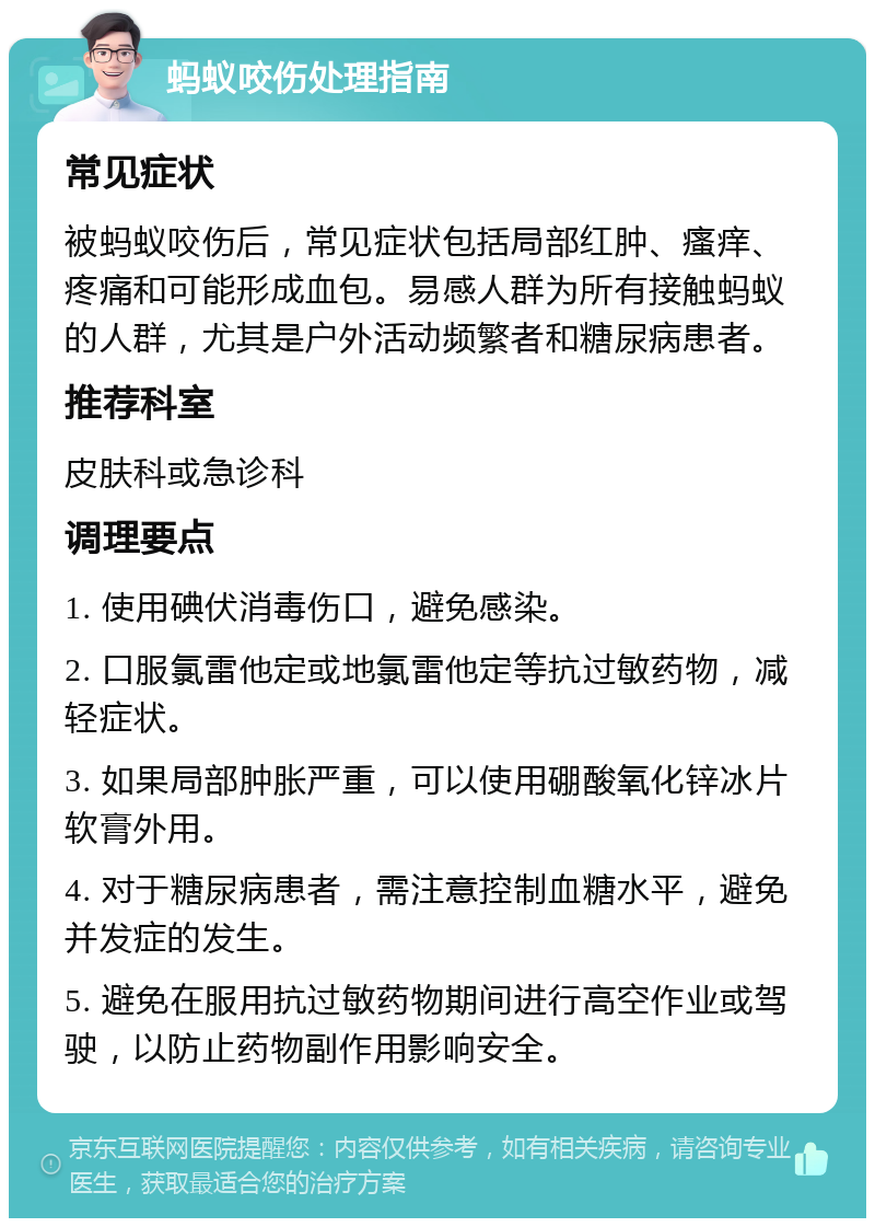 蚂蚁咬伤处理指南 常见症状 被蚂蚁咬伤后，常见症状包括局部红肿、瘙痒、疼痛和可能形成血包。易感人群为所有接触蚂蚁的人群，尤其是户外活动频繁者和糖尿病患者。 推荐科室 皮肤科或急诊科 调理要点 1. 使用碘伏消毒伤口，避免感染。 2. 口服氯雷他定或地氯雷他定等抗过敏药物，减轻症状。 3. 如果局部肿胀严重，可以使用硼酸氧化锌冰片软膏外用。 4. 对于糖尿病患者，需注意控制血糖水平，避免并发症的发生。 5. 避免在服用抗过敏药物期间进行高空作业或驾驶，以防止药物副作用影响安全。