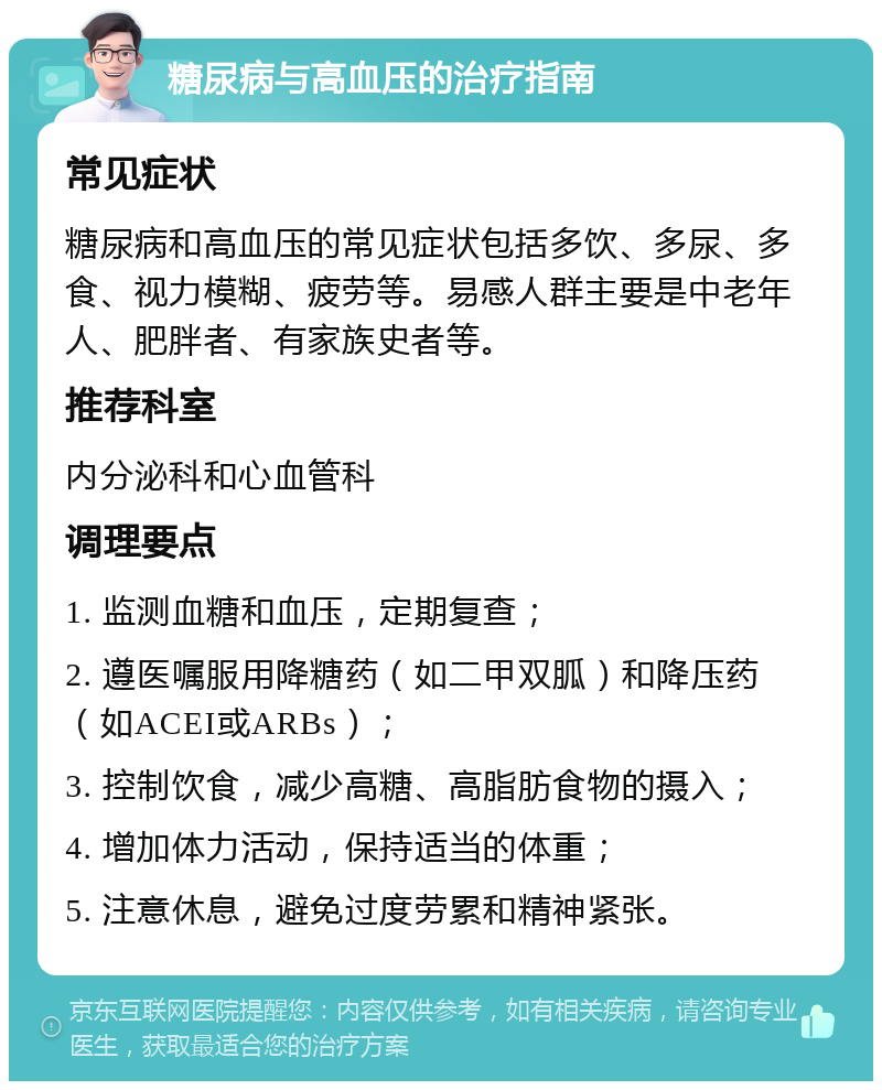 糖尿病与高血压的治疗指南 常见症状 糖尿病和高血压的常见症状包括多饮、多尿、多食、视力模糊、疲劳等。易感人群主要是中老年人、肥胖者、有家族史者等。 推荐科室 内分泌科和心血管科 调理要点 1. 监测血糖和血压，定期复查； 2. 遵医嘱服用降糖药（如二甲双胍）和降压药（如ACEI或ARBs）； 3. 控制饮食，减少高糖、高脂肪食物的摄入； 4. 增加体力活动，保持适当的体重； 5. 注意休息，避免过度劳累和精神紧张。