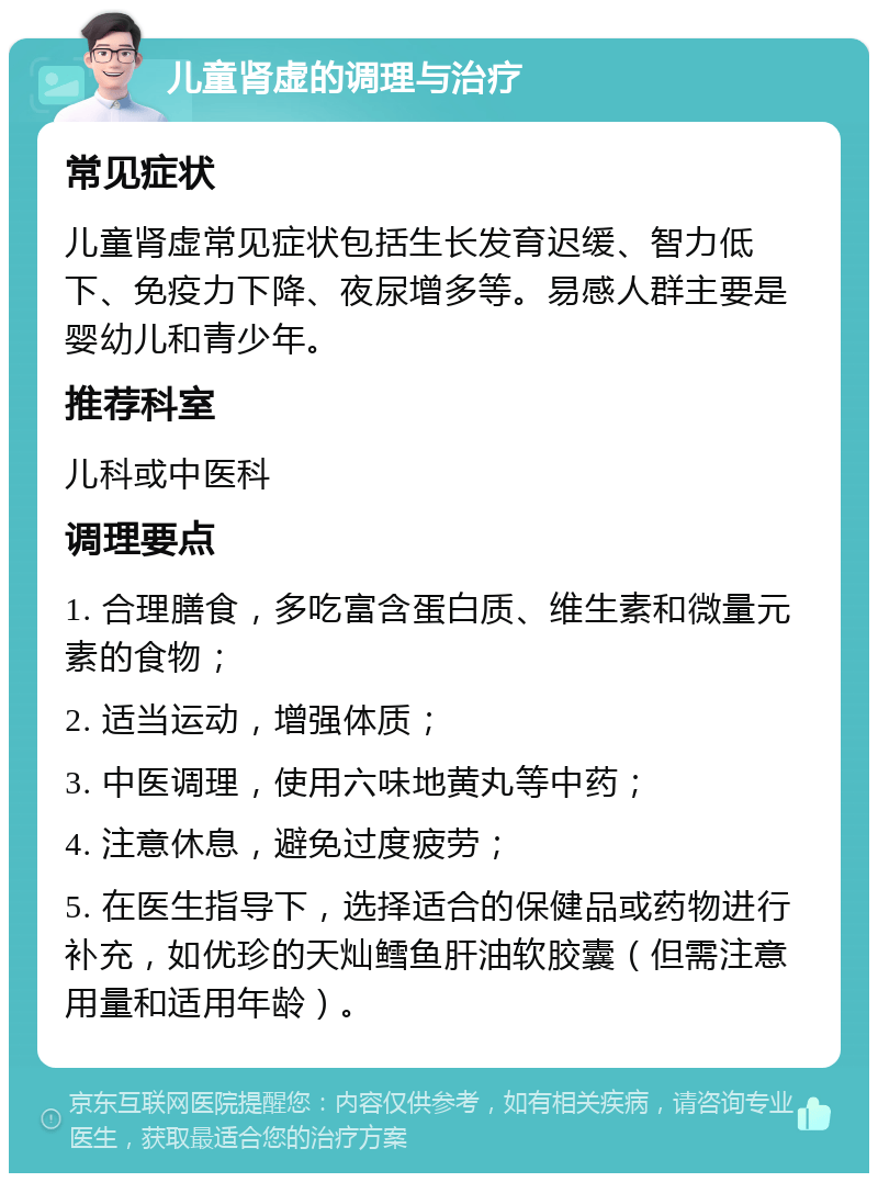 儿童肾虚的调理与治疗 常见症状 儿童肾虚常见症状包括生长发育迟缓、智力低下、免疫力下降、夜尿增多等。易感人群主要是婴幼儿和青少年。 推荐科室 儿科或中医科 调理要点 1. 合理膳食，多吃富含蛋白质、维生素和微量元素的食物； 2. 适当运动，增强体质； 3. 中医调理，使用六味地黄丸等中药； 4. 注意休息，避免过度疲劳； 5. 在医生指导下，选择适合的保健品或药物进行补充，如优珍的天灿鳕鱼肝油软胶囊（但需注意用量和适用年龄）。