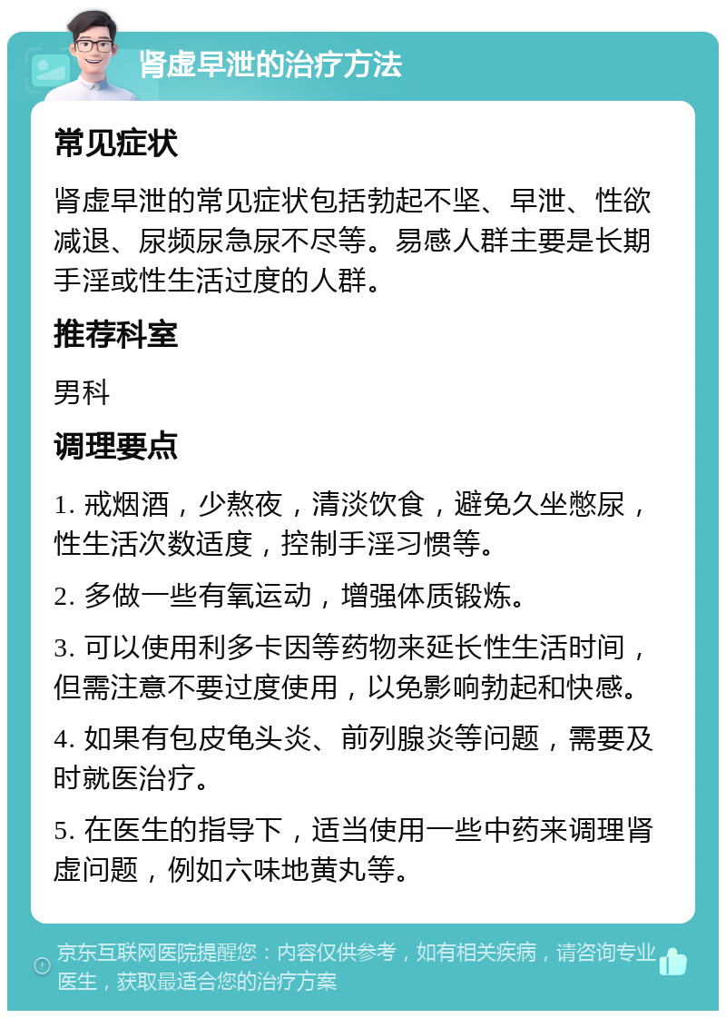 肾虚早泄的治疗方法 常见症状 肾虚早泄的常见症状包括勃起不坚、早泄、性欲减退、尿频尿急尿不尽等。易感人群主要是长期手淫或性生活过度的人群。 推荐科室 男科 调理要点 1. 戒烟酒，少熬夜，清淡饮食，避免久坐憋尿，性生活次数适度，控制手淫习惯等。 2. 多做一些有氧运动，增强体质锻炼。 3. 可以使用利多卡因等药物来延长性生活时间，但需注意不要过度使用，以免影响勃起和快感。 4. 如果有包皮龟头炎、前列腺炎等问题，需要及时就医治疗。 5. 在医生的指导下，适当使用一些中药来调理肾虚问题，例如六味地黄丸等。