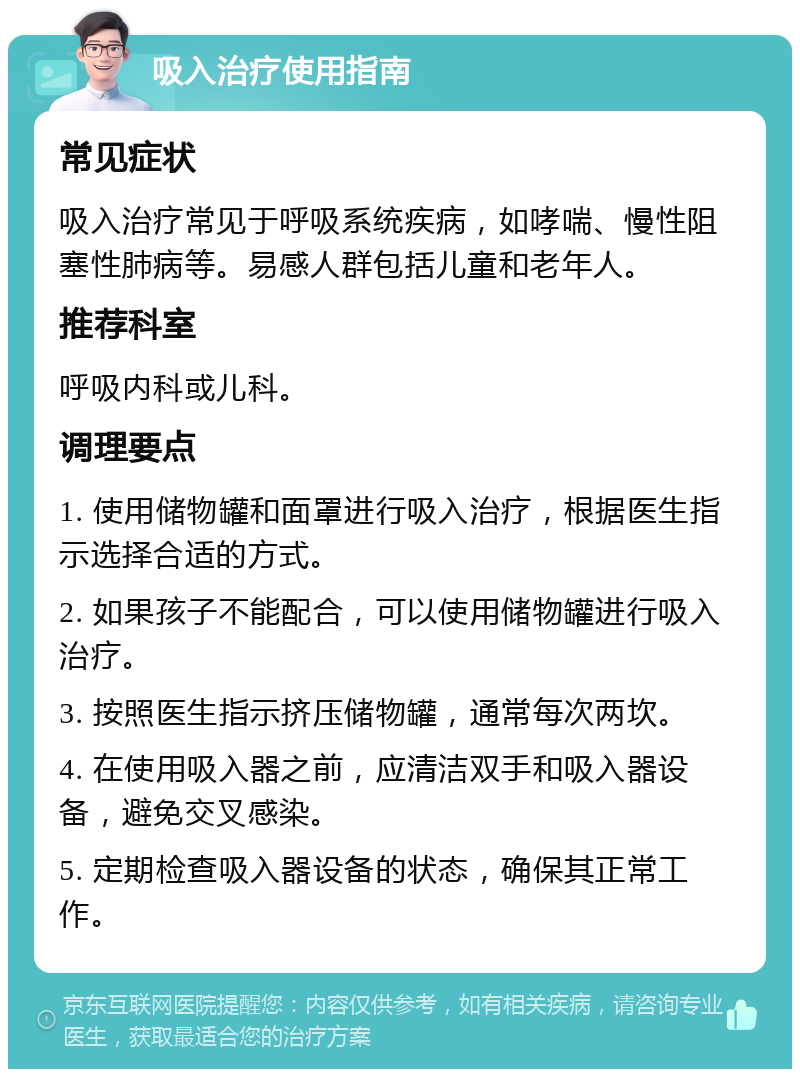 吸入治疗使用指南 常见症状 吸入治疗常见于呼吸系统疾病，如哮喘、慢性阻塞性肺病等。易感人群包括儿童和老年人。 推荐科室 呼吸内科或儿科。 调理要点 1. 使用储物罐和面罩进行吸入治疗，根据医生指示选择合适的方式。 2. 如果孩子不能配合，可以使用储物罐进行吸入治疗。 3. 按照医生指示挤压储物罐，通常每次两坎。 4. 在使用吸入器之前，应清洁双手和吸入器设备，避免交叉感染。 5. 定期检查吸入器设备的状态，确保其正常工作。