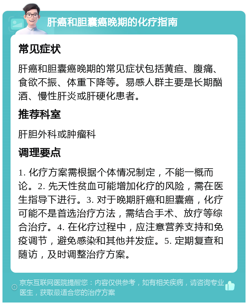 肝癌和胆囊癌晚期的化疗指南 常见症状 肝癌和胆囊癌晚期的常见症状包括黄疸、腹痛、食欲不振、体重下降等。易感人群主要是长期酗酒、慢性肝炎或肝硬化患者。 推荐科室 肝胆外科或肿瘤科 调理要点 1. 化疗方案需根据个体情况制定，不能一概而论。2. 先天性贫血可能增加化疗的风险，需在医生指导下进行。3. 对于晚期肝癌和胆囊癌，化疗可能不是首选治疗方法，需结合手术、放疗等综合治疗。4. 在化疗过程中，应注意营养支持和免疫调节，避免感染和其他并发症。5. 定期复查和随访，及时调整治疗方案。