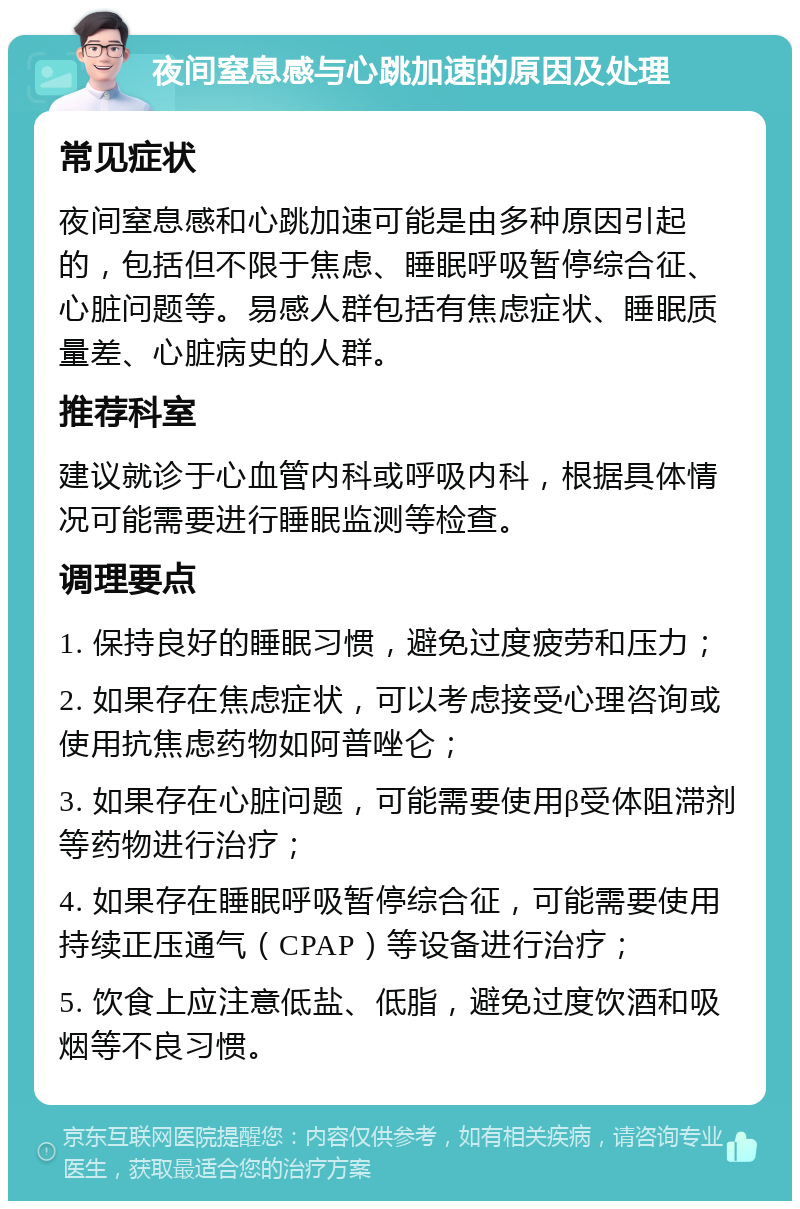 夜间窒息感与心跳加速的原因及处理 常见症状 夜间窒息感和心跳加速可能是由多种原因引起的，包括但不限于焦虑、睡眠呼吸暂停综合征、心脏问题等。易感人群包括有焦虑症状、睡眠质量差、心脏病史的人群。 推荐科室 建议就诊于心血管内科或呼吸内科，根据具体情况可能需要进行睡眠监测等检查。 调理要点 1. 保持良好的睡眠习惯，避免过度疲劳和压力； 2. 如果存在焦虑症状，可以考虑接受心理咨询或使用抗焦虑药物如阿普唑仑； 3. 如果存在心脏问题，可能需要使用β受体阻滞剂等药物进行治疗； 4. 如果存在睡眠呼吸暂停综合征，可能需要使用持续正压通气（CPAP）等设备进行治疗； 5. 饮食上应注意低盐、低脂，避免过度饮酒和吸烟等不良习惯。