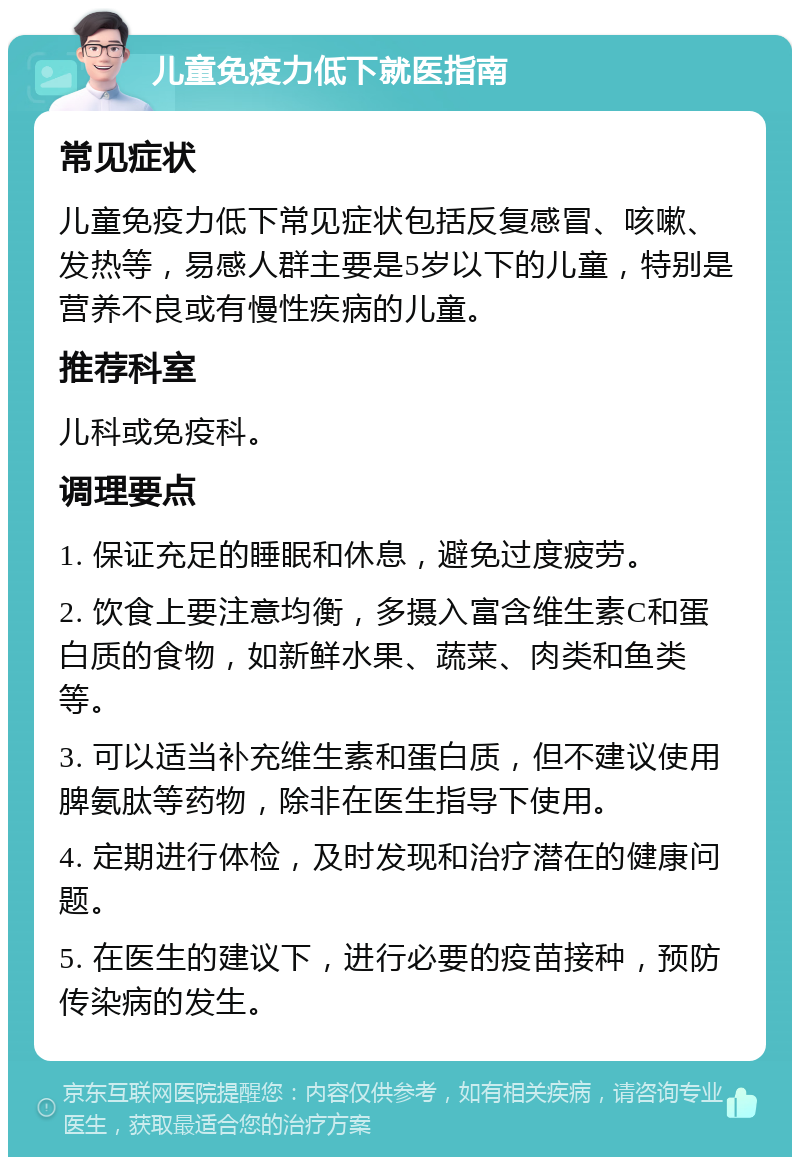 儿童免疫力低下就医指南 常见症状 儿童免疫力低下常见症状包括反复感冒、咳嗽、发热等，易感人群主要是5岁以下的儿童，特别是营养不良或有慢性疾病的儿童。 推荐科室 儿科或免疫科。 调理要点 1. 保证充足的睡眠和休息，避免过度疲劳。 2. 饮食上要注意均衡，多摄入富含维生素C和蛋白质的食物，如新鲜水果、蔬菜、肉类和鱼类等。 3. 可以适当补充维生素和蛋白质，但不建议使用脾氨肽等药物，除非在医生指导下使用。 4. 定期进行体检，及时发现和治疗潜在的健康问题。 5. 在医生的建议下，进行必要的疫苗接种，预防传染病的发生。