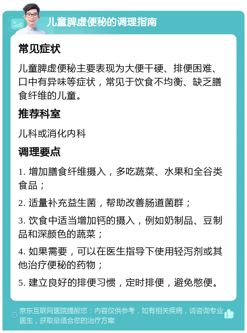 儿童脾虚便秘的调理指南 常见症状 儿童脾虚便秘主要表现为大便干硬、排便困难、口中有异味等症状，常见于饮食不均衡、缺乏膳食纤维的儿童。 推荐科室 儿科或消化内科 调理要点 1. 增加膳食纤维摄入，多吃蔬菜、水果和全谷类食品； 2. 适量补充益生菌，帮助改善肠道菌群； 3. 饮食中适当增加钙的摄入，例如奶制品、豆制品和深颜色的蔬菜； 4. 如果需要，可以在医生指导下使用轻泻剂或其他治疗便秘的药物； 5. 建立良好的排便习惯，定时排便，避免憋便。