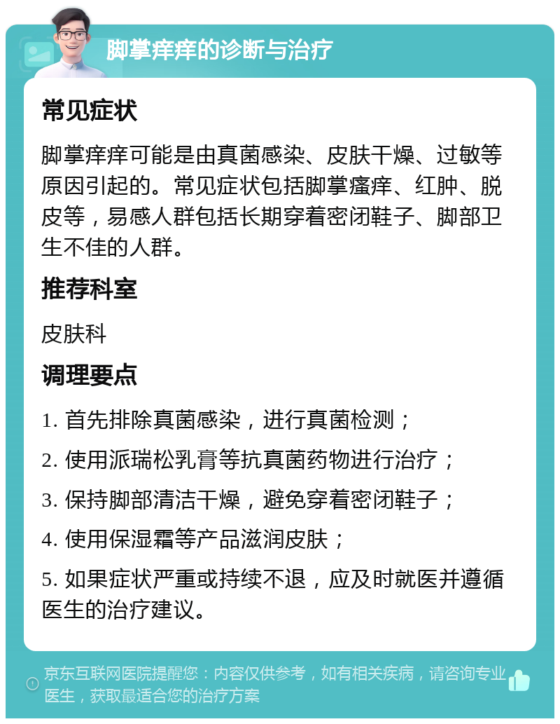 脚掌痒痒的诊断与治疗 常见症状 脚掌痒痒可能是由真菌感染、皮肤干燥、过敏等原因引起的。常见症状包括脚掌瘙痒、红肿、脱皮等，易感人群包括长期穿着密闭鞋子、脚部卫生不佳的人群。 推荐科室 皮肤科 调理要点 1. 首先排除真菌感染，进行真菌检测； 2. 使用派瑞松乳膏等抗真菌药物进行治疗； 3. 保持脚部清洁干燥，避免穿着密闭鞋子； 4. 使用保湿霜等产品滋润皮肤； 5. 如果症状严重或持续不退，应及时就医并遵循医生的治疗建议。