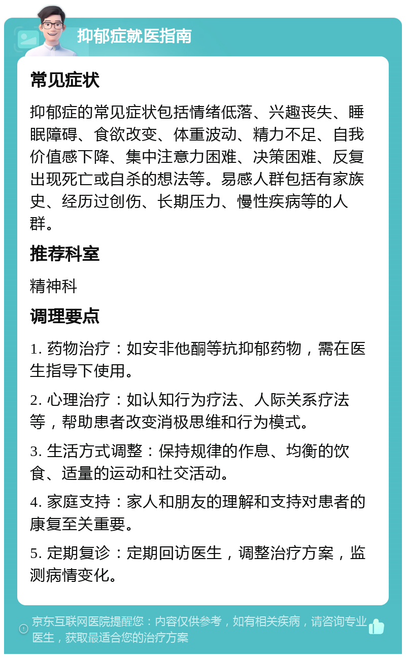 抑郁症就医指南 常见症状 抑郁症的常见症状包括情绪低落、兴趣丧失、睡眠障碍、食欲改变、体重波动、精力不足、自我价值感下降、集中注意力困难、决策困难、反复出现死亡或自杀的想法等。易感人群包括有家族史、经历过创伤、长期压力、慢性疾病等的人群。 推荐科室 精神科 调理要点 1. 药物治疗：如安非他酮等抗抑郁药物，需在医生指导下使用。 2. 心理治疗：如认知行为疗法、人际关系疗法等，帮助患者改变消极思维和行为模式。 3. 生活方式调整：保持规律的作息、均衡的饮食、适量的运动和社交活动。 4. 家庭支持：家人和朋友的理解和支持对患者的康复至关重要。 5. 定期复诊：定期回访医生，调整治疗方案，监测病情变化。