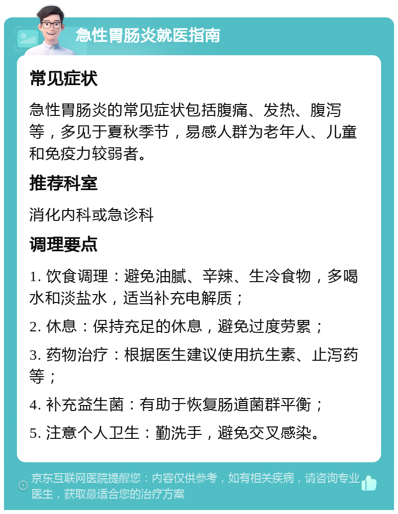 急性胃肠炎就医指南 常见症状 急性胃肠炎的常见症状包括腹痛、发热、腹泻等，多见于夏秋季节，易感人群为老年人、儿童和免疫力较弱者。 推荐科室 消化内科或急诊科 调理要点 1. 饮食调理：避免油腻、辛辣、生冷食物，多喝水和淡盐水，适当补充电解质； 2. 休息：保持充足的休息，避免过度劳累； 3. 药物治疗：根据医生建议使用抗生素、止泻药等； 4. 补充益生菌：有助于恢复肠道菌群平衡； 5. 注意个人卫生：勤洗手，避免交叉感染。