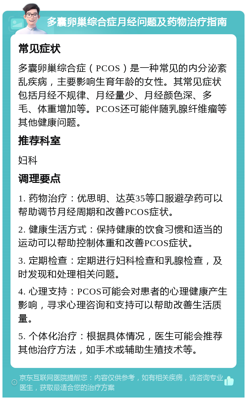 多囊卵巢综合症月经问题及药物治疗指南 常见症状 多囊卵巢综合症（PCOS）是一种常见的内分泌紊乱疾病，主要影响生育年龄的女性。其常见症状包括月经不规律、月经量少、月经颜色深、多毛、体重增加等。PCOS还可能伴随乳腺纤维瘤等其他健康问题。 推荐科室 妇科 调理要点 1. 药物治疗：优思明、达英35等口服避孕药可以帮助调节月经周期和改善PCOS症状。 2. 健康生活方式：保持健康的饮食习惯和适当的运动可以帮助控制体重和改善PCOS症状。 3. 定期检查：定期进行妇科检查和乳腺检查，及时发现和处理相关问题。 4. 心理支持：PCOS可能会对患者的心理健康产生影响，寻求心理咨询和支持可以帮助改善生活质量。 5. 个体化治疗：根据具体情况，医生可能会推荐其他治疗方法，如手术或辅助生殖技术等。