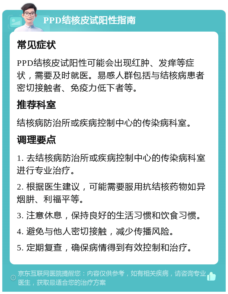 PPD结核皮试阳性指南 常见症状 PPD结核皮试阳性可能会出现红肿、发痒等症状，需要及时就医。易感人群包括与结核病患者密切接触者、免疫力低下者等。 推荐科室 结核病防治所或疾病控制中心的传染病科室。 调理要点 1. 去结核病防治所或疾病控制中心的传染病科室进行专业治疗。 2. 根据医生建议，可能需要服用抗结核药物如异烟肼、利福平等。 3. 注意休息，保持良好的生活习惯和饮食习惯。 4. 避免与他人密切接触，减少传播风险。 5. 定期复查，确保病情得到有效控制和治疗。