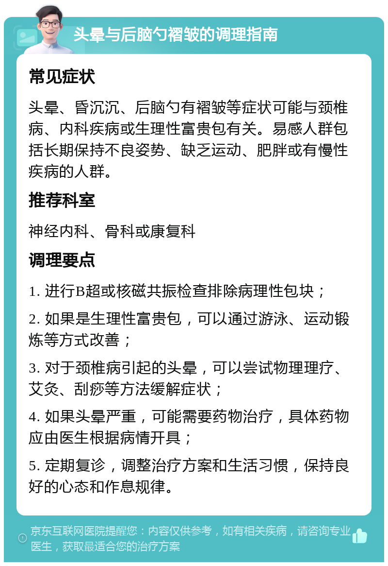 头晕与后脑勺褶皱的调理指南 常见症状 头晕、昏沉沉、后脑勺有褶皱等症状可能与颈椎病、内科疾病或生理性富贵包有关。易感人群包括长期保持不良姿势、缺乏运动、肥胖或有慢性疾病的人群。 推荐科室 神经内科、骨科或康复科 调理要点 1. 进行B超或核磁共振检查排除病理性包块； 2. 如果是生理性富贵包，可以通过游泳、运动锻炼等方式改善； 3. 对于颈椎病引起的头晕，可以尝试物理理疗、艾灸、刮痧等方法缓解症状； 4. 如果头晕严重，可能需要药物治疗，具体药物应由医生根据病情开具； 5. 定期复诊，调整治疗方案和生活习惯，保持良好的心态和作息规律。