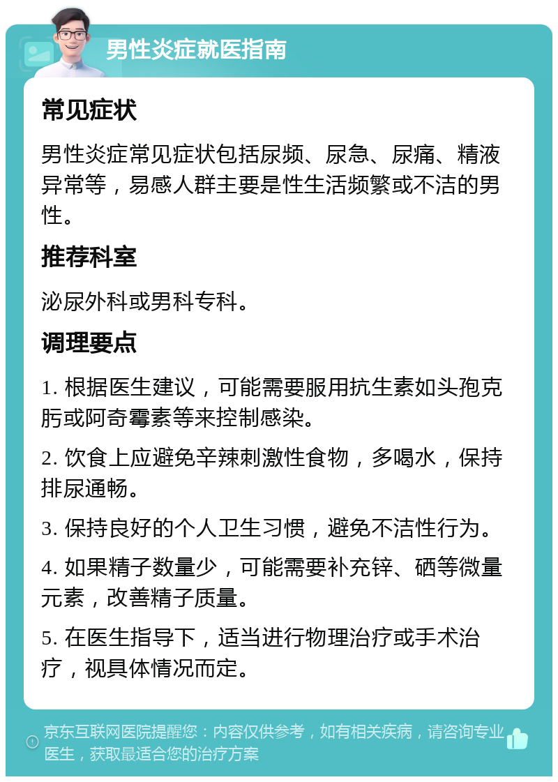 男性炎症就医指南 常见症状 男性炎症常见症状包括尿频、尿急、尿痛、精液异常等，易感人群主要是性生活频繁或不洁的男性。 推荐科室 泌尿外科或男科专科。 调理要点 1. 根据医生建议，可能需要服用抗生素如头孢克肟或阿奇霉素等来控制感染。 2. 饮食上应避免辛辣刺激性食物，多喝水，保持排尿通畅。 3. 保持良好的个人卫生习惯，避免不洁性行为。 4. 如果精子数量少，可能需要补充锌、硒等微量元素，改善精子质量。 5. 在医生指导下，适当进行物理治疗或手术治疗，视具体情况而定。