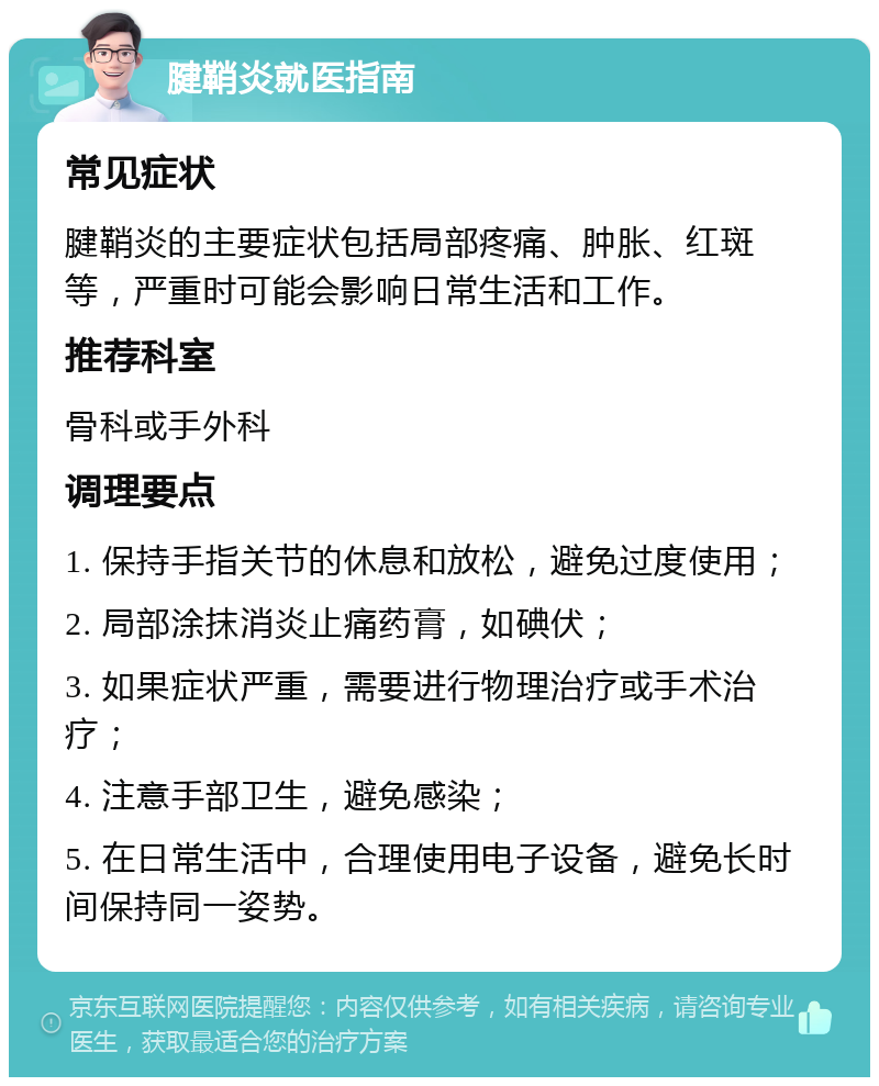 腱鞘炎就医指南 常见症状 腱鞘炎的主要症状包括局部疼痛、肿胀、红斑等，严重时可能会影响日常生活和工作。 推荐科室 骨科或手外科 调理要点 1. 保持手指关节的休息和放松，避免过度使用； 2. 局部涂抹消炎止痛药膏，如碘伏； 3. 如果症状严重，需要进行物理治疗或手术治疗； 4. 注意手部卫生，避免感染； 5. 在日常生活中，合理使用电子设备，避免长时间保持同一姿势。