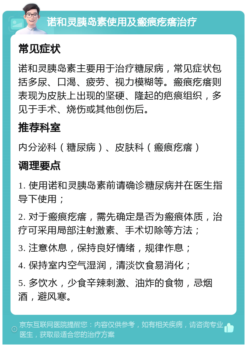 诺和灵胰岛素使用及瘢痕疙瘩治疗 常见症状 诺和灵胰岛素主要用于治疗糖尿病，常见症状包括多尿、口渴、疲劳、视力模糊等。瘢痕疙瘩则表现为皮肤上出现的坚硬、隆起的疤痕组织，多见于手术、烧伤或其他创伤后。 推荐科室 内分泌科（糖尿病）、皮肤科（瘢痕疙瘩） 调理要点 1. 使用诺和灵胰岛素前请确诊糖尿病并在医生指导下使用； 2. 对于瘢痕疙瘩，需先确定是否为瘢痕体质，治疗可采用局部注射激素、手术切除等方法； 3. 注意休息，保持良好情绪，规律作息； 4. 保持室内空气湿润，清淡饮食易消化； 5. 多饮水，少食辛辣刺激、油炸的食物，忌烟酒，避风寒。