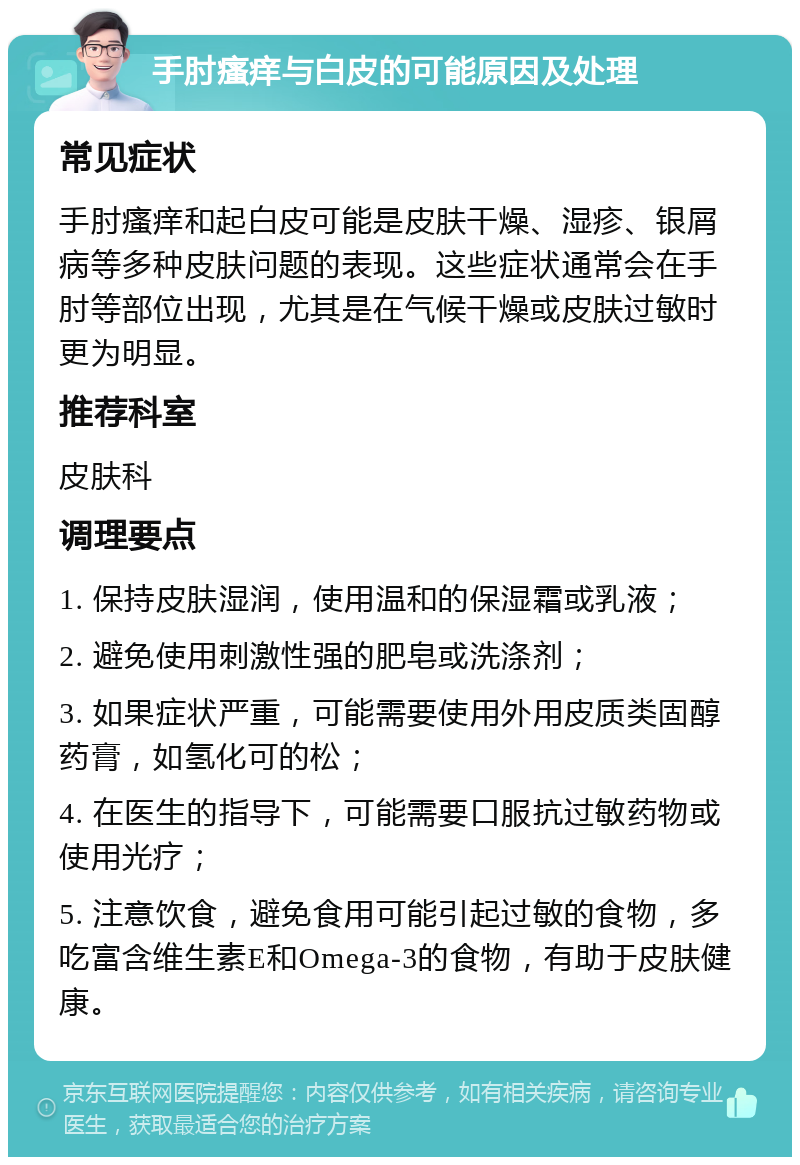 手肘瘙痒与白皮的可能原因及处理 常见症状 手肘瘙痒和起白皮可能是皮肤干燥、湿疹、银屑病等多种皮肤问题的表现。这些症状通常会在手肘等部位出现，尤其是在气候干燥或皮肤过敏时更为明显。 推荐科室 皮肤科 调理要点 1. 保持皮肤湿润，使用温和的保湿霜或乳液； 2. 避免使用刺激性强的肥皂或洗涤剂； 3. 如果症状严重，可能需要使用外用皮质类固醇药膏，如氢化可的松； 4. 在医生的指导下，可能需要口服抗过敏药物或使用光疗； 5. 注意饮食，避免食用可能引起过敏的食物，多吃富含维生素E和Omega-3的食物，有助于皮肤健康。