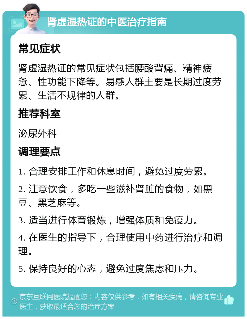 肾虚湿热证的中医治疗指南 常见症状 肾虚湿热证的常见症状包括腰酸背痛、精神疲惫、性功能下降等。易感人群主要是长期过度劳累、生活不规律的人群。 推荐科室 泌尿外科 调理要点 1. 合理安排工作和休息时间，避免过度劳累。 2. 注意饮食，多吃一些滋补肾脏的食物，如黑豆、黑芝麻等。 3. 适当进行体育锻炼，增强体质和免疫力。 4. 在医生的指导下，合理使用中药进行治疗和调理。 5. 保持良好的心态，避免过度焦虑和压力。