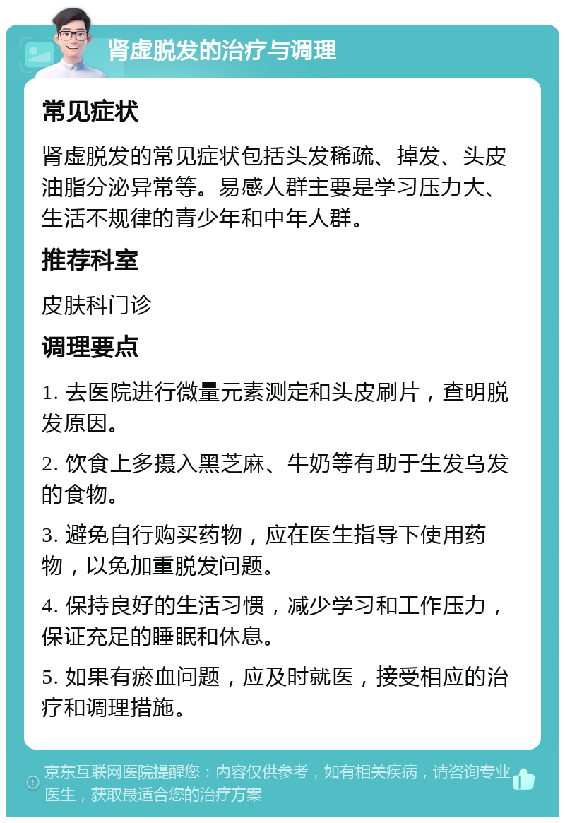 肾虚脱发的治疗与调理 常见症状 肾虚脱发的常见症状包括头发稀疏、掉发、头皮油脂分泌异常等。易感人群主要是学习压力大、生活不规律的青少年和中年人群。 推荐科室 皮肤科门诊 调理要点 1. 去医院进行微量元素测定和头皮刷片，查明脱发原因。 2. 饮食上多摄入黑芝麻、牛奶等有助于生发乌发的食物。 3. 避免自行购买药物，应在医生指导下使用药物，以免加重脱发问题。 4. 保持良好的生活习惯，减少学习和工作压力，保证充足的睡眠和休息。 5. 如果有瘀血问题，应及时就医，接受相应的治疗和调理措施。