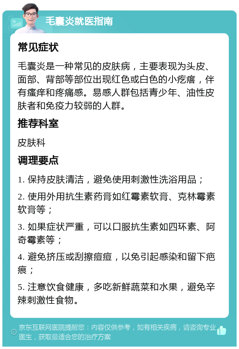 毛囊炎就医指南 常见症状 毛囊炎是一种常见的皮肤病，主要表现为头皮、面部、背部等部位出现红色或白色的小疙瘩，伴有瘙痒和疼痛感。易感人群包括青少年、油性皮肤者和免疫力较弱的人群。 推荐科室 皮肤科 调理要点 1. 保持皮肤清洁，避免使用刺激性洗浴用品； 2. 使用外用抗生素药膏如红霉素软膏、克林霉素软膏等； 3. 如果症状严重，可以口服抗生素如四环素、阿奇霉素等； 4. 避免挤压或刮擦痘痘，以免引起感染和留下疤痕； 5. 注意饮食健康，多吃新鲜蔬菜和水果，避免辛辣刺激性食物。