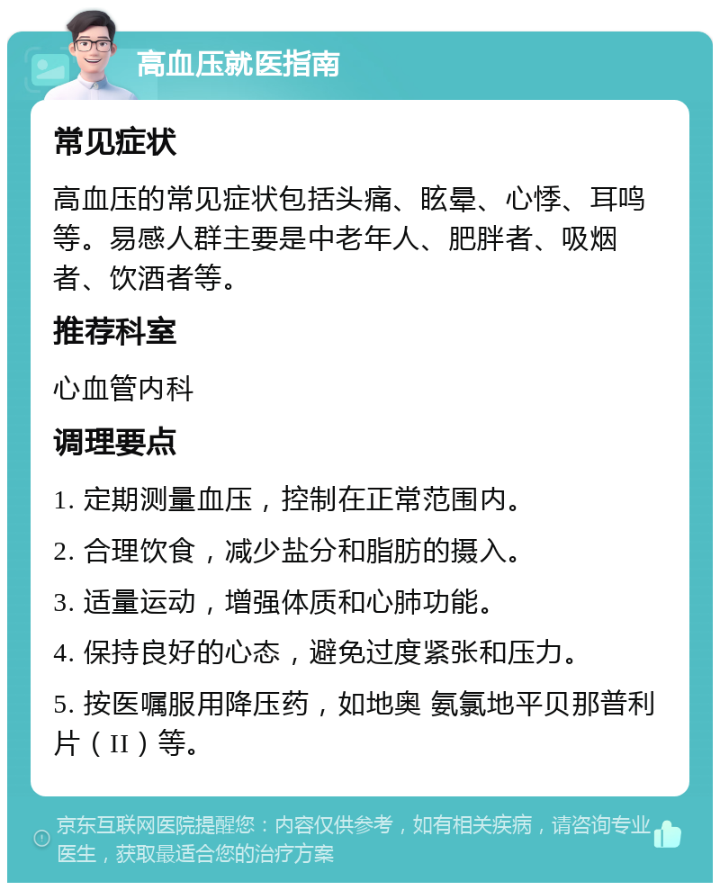 高血压就医指南 常见症状 高血压的常见症状包括头痛、眩晕、心悸、耳鸣等。易感人群主要是中老年人、肥胖者、吸烟者、饮酒者等。 推荐科室 心血管内科 调理要点 1. 定期测量血压，控制在正常范围内。 2. 合理饮食，减少盐分和脂肪的摄入。 3. 适量运动，增强体质和心肺功能。 4. 保持良好的心态，避免过度紧张和压力。 5. 按医嘱服用降压药，如地奥 氨氯地平贝那普利片（II）等。