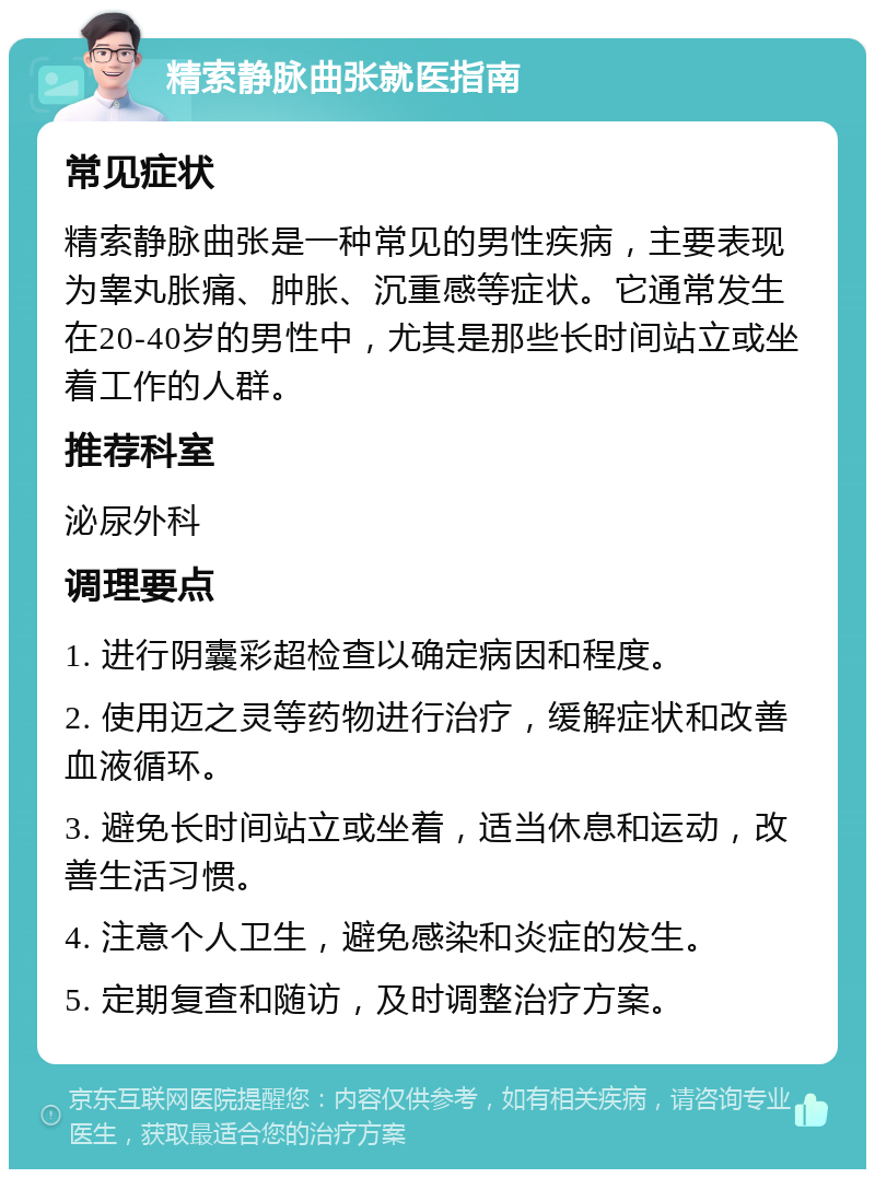 精索静脉曲张就医指南 常见症状 精索静脉曲张是一种常见的男性疾病，主要表现为睾丸胀痛、肿胀、沉重感等症状。它通常发生在20-40岁的男性中，尤其是那些长时间站立或坐着工作的人群。 推荐科室 泌尿外科 调理要点 1. 进行阴囊彩超检查以确定病因和程度。 2. 使用迈之灵等药物进行治疗，缓解症状和改善血液循环。 3. 避免长时间站立或坐着，适当休息和运动，改善生活习惯。 4. 注意个人卫生，避免感染和炎症的发生。 5. 定期复查和随访，及时调整治疗方案。